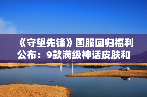 《守望先锋》国服回归福利公布：9款满级神话皮肤和966款个性化物品