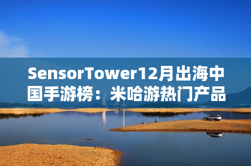 SensorTower12月出海中国手游榜：米哈游热门产品全线增长