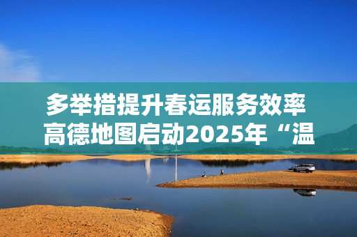 多举措提升春运服务效率 高德地图启动2025年“温暖回家路” 多举措提升春运服务效率 高德地图启动2025年“温暖回家路”