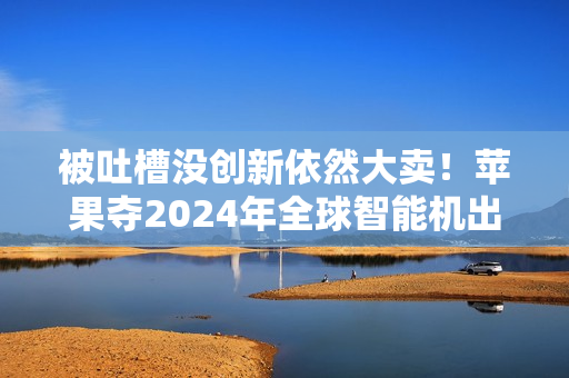 被吐槽没创新依然大卖！苹果夺2024年全球智能机出货量第一：连续2年超越三星