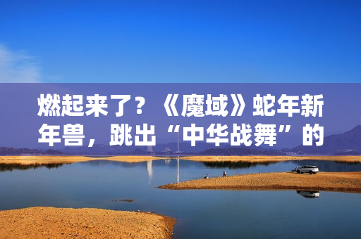 燃起来了？《魔域》蛇年新年兽，跳出“中华战舞”的灵魂