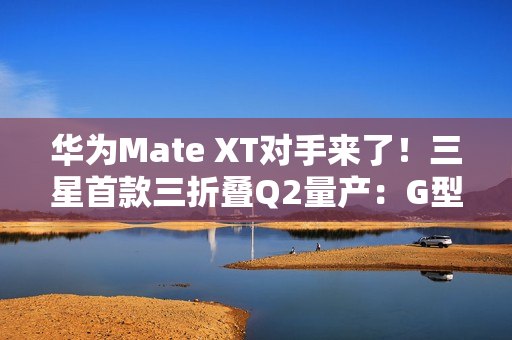 华为Mate XT对手来了！三星首款三折叠Q2量产：G型方案