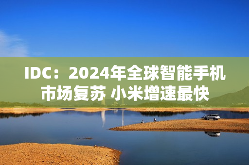 IDC:2024年全球智能手机市场复苏 小米增速最快 IDC:2024年全球智能手机市场复苏 小米增速最快
