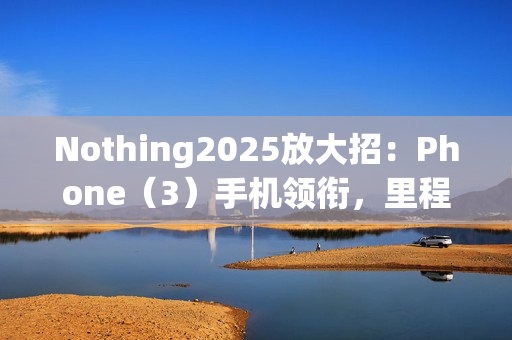 Nothing2025放大招:Phone(3)手机领衔,里程碑式新机登场 Nothing2025放大招:Phone(3)手机领衔,里程碑式新机登场