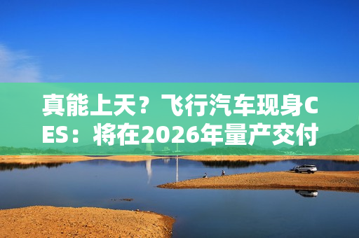真能上天？飞行汽车现身CES：将在2026年量产交付！