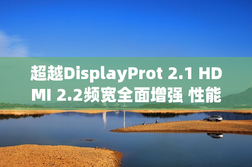 超越DisplayProt 2.1 HDMI 2.2频宽全面增强 性能翻倍