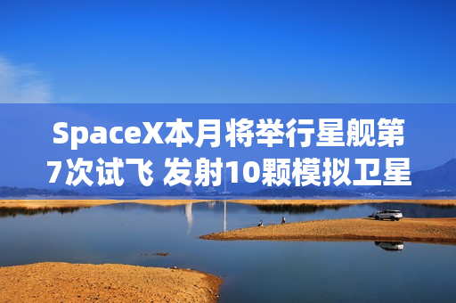 SpaceX本月将举行星舰第7次试飞 发射10颗模拟卫星！