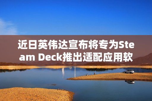 近日英伟达宣布将专为Steam Deck推出适配应用软件 近日英伟达宣布将专为Steam Deck推出适配应用软件