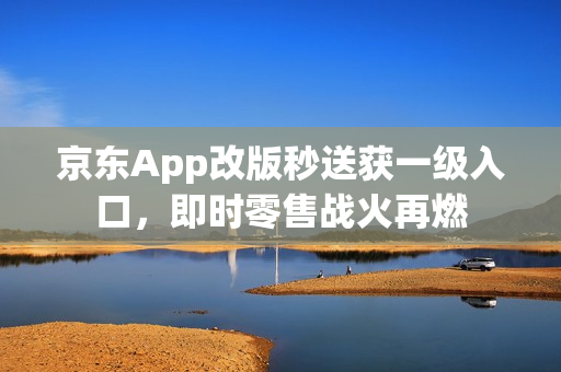 京东App改版秒送获一级入口，即时零售战火再燃