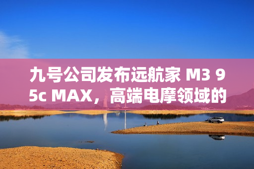 九号公司发布远航家 M3 95c MAX，高端电摩领域的新标杆