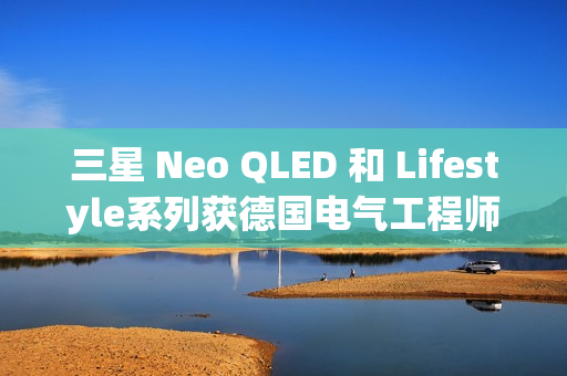 三星 Neo QLED 和 Lifestyle系列获德国电气工程师协会(VDE)颁发的“EyeCare Circadian”认证