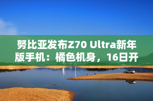 努比亚发布Z70 Ultra新年版手机：橘色机身，16日开售