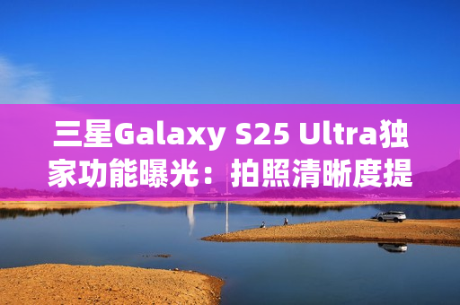 三星Galaxy S25 Ultra独家功能曝光：拍照清晰度提升4倍