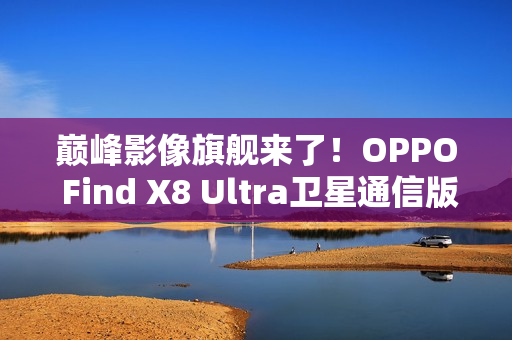 巅峰影像旗舰来了！OPPO Find X8 Ultra卫星通信版入网