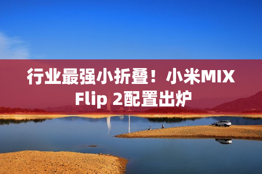 行业最强小折叠！小米MIX Flip 2配置出炉