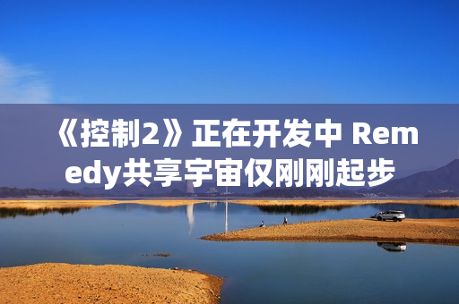 《控制2》正在开发中 Remedy共享宇宙仅刚刚起步