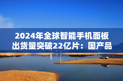 2024年全球智能手机面板出货量突破22亿片:国产品牌表现抢眼 2024年全球智能手机面板出货量突破22亿片:国产品牌表现抢眼