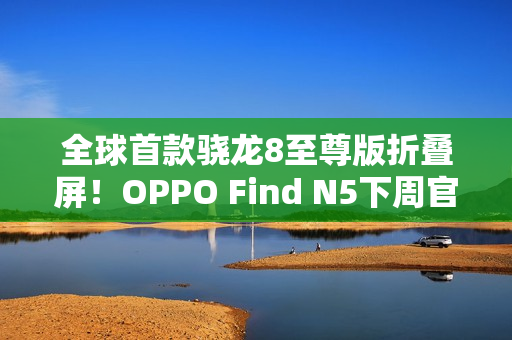 全球首款骁龙8至尊版折叠屏！OPPO Find N5下周官宣：产品足够惊艳