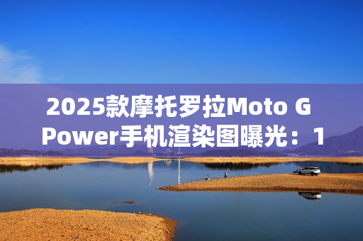 2025款摩托罗拉Moto G Power手机渲染图曝光：15W无线充电