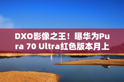 DXO影像之王！曝华为Pura 70 Ultra红色版本月上市