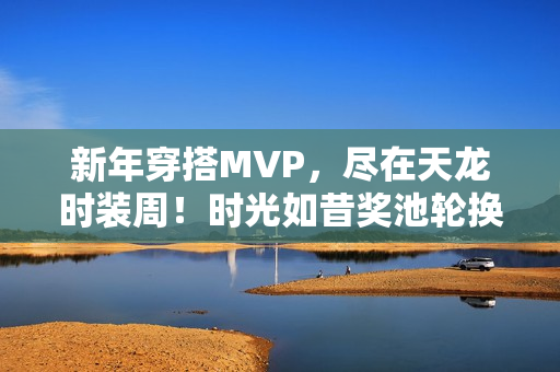 新年穿搭MVP，尽在天龙时装周！时光如昔奖池轮换，快来获取新年战袍吧