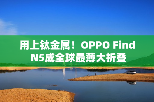 用上钛金属！OPPO Find N5成全球最薄大折叠