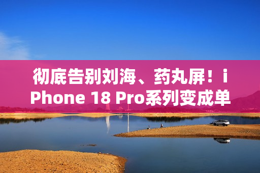 彻底告别刘海、药丸屏！iPhone 18 Pro系列变成单挖孔