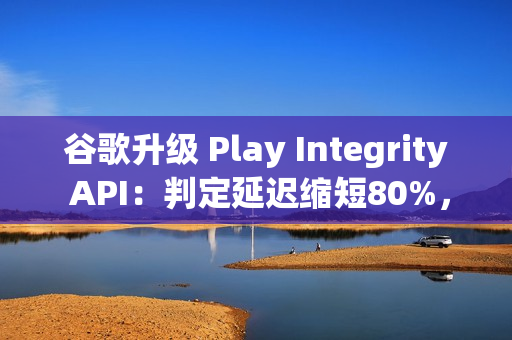 谷歌升级 Play Integrity API：判定延迟缩短80%，侧载应用将受限
