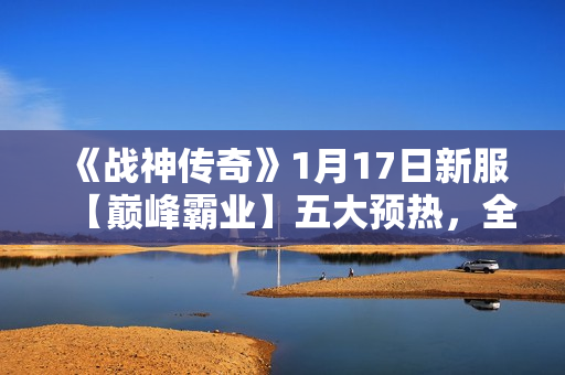 《战神传奇》1月17日新服【巅峰霸业】五大预热,全面开启! 《战神传奇》1月17日新服【巅峰霸业】五大预热,全面开启!