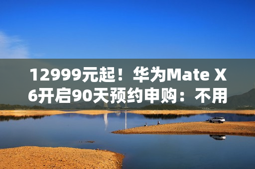 12999元起！华为Mate X6开启90天预约申购：不用每天蹲点抢了