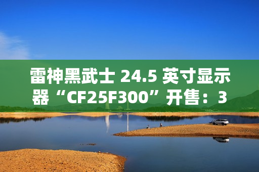 雷神黑武士 24.5 英寸显示器“CF25F300”开售：320Hz 超频高刷、1ms GTG 响应，首发 849 元