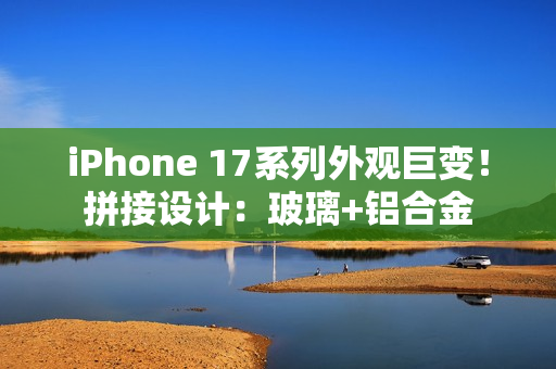 iPhone 17系列外观巨变！拼接设计：玻璃+铝合金