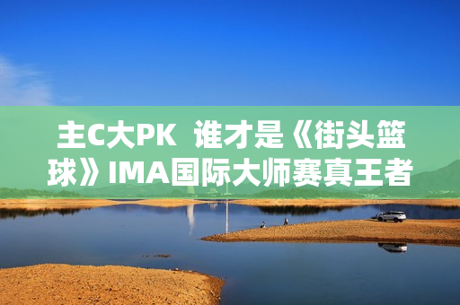 主C大PK 谁才是《街头篮球》IMA国际大师赛真王者? 主C大PK 谁才是《街头篮球》IMA国际大师赛真王者?