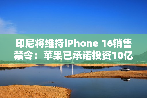 印尼将维持iPhone 16销售禁令：苹果已承诺投资10亿美元