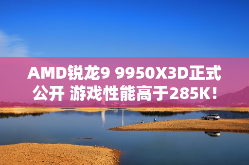AMD锐龙9 9950X3D正式公开 游戏性能高于285K! AMD锐龙9 9950X3D正式公开 游戏性能高于285K!