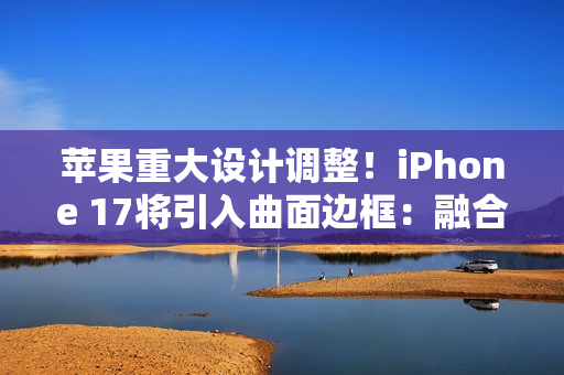 苹果重大设计调整！iPhone 17将引入曲面边框：融合金属玻璃双材质