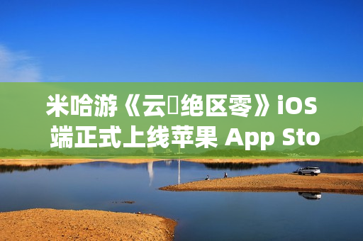 米哈游《云・绝区零》iOS 端正式上线苹果 App Store
