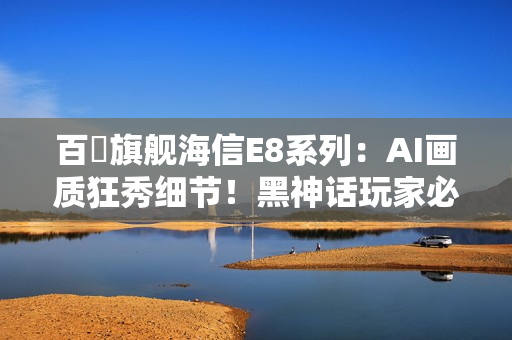 百吋旗舰海信E8系列：AI画质狂秀细节！黑神话玩家必看