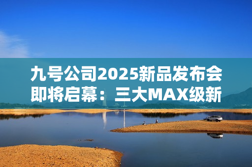 九号公司2025新品发布会即将启幕：三大MAX级新品重磅登场，多平台同步直播
