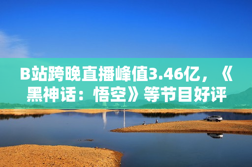 B站跨晚直播峰值3.46亿，《黑神话：悟空》等节目好评如潮