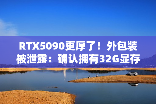 RTX5090更厚了！外包装被泄露：确认拥有32G显存！