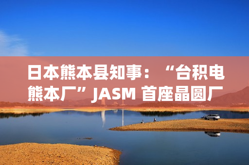 日本熊本县知事：“台积电熊本厂”JASM 首座晶圆厂已投产