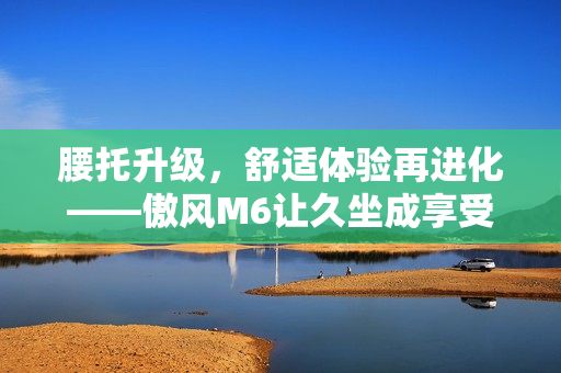 腰托升级，舒适体验再进化——傲风M6让久坐成享受