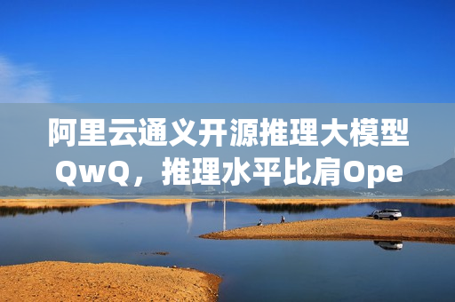 阿里云通义开源推理大模型QwQ，推理水平比肩OpenAI o1