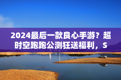 2024最后一款良心手游？超时空跑跑公测狂送福利，S角色登陆就有