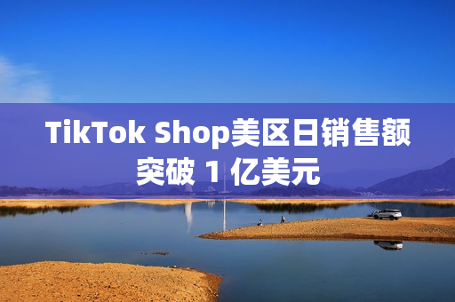 TikTok Shop美区日销售额突破 1 亿美元 TikTok Shop美区日销售额突破 1 亿美元