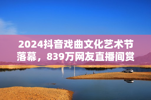 2024抖音戏曲文化艺术节落幕，839万网友直播间赏百家戏