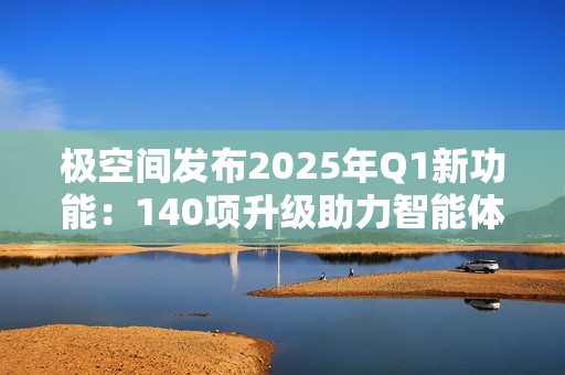 极空间发布2025年Q1新功能：140项升级助力智能体验提升