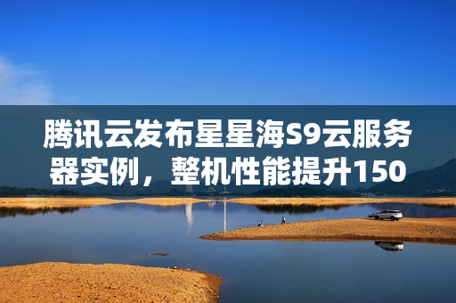腾讯云发布星星海S9云服务器实例，整机性能提升150%