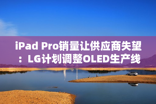 iPad Pro销量让供应商失望：LG计划调整OLED生产线
